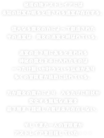 秘境の地アストレイアには未知の財宝が眠ると噂される迷宮が存在する。偉大なる魔女の力によって創造されたその迷宮は、魔女の迷宮と呼ばれている。迷宮の最下層にあると言われる神秘の魔石を手に入れたものは一つだけ願いが叶うという伝承があり多くの冒険者が挑戦に訪れている。だが魔女の魔力により、入るたびに形状が変化する難解な迷宮を最下層まで踏破した者は未だ存在しない。そしてまた一人の冒険者がアストレイアを目指していた・・・